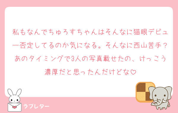 私もなんでちゅろすちゃんはそんなに猫眼デビュー否定してるのか気になる。そんなに西山苦手？あのタイミングで3人の写真載せたの、けっこう濃厚だと思ったんだけどな