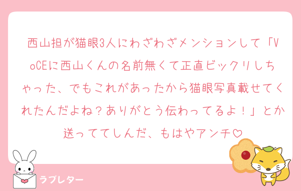 西山担が猫眼3人にわざわざメンションして「VoCEに西山くんの名前無くて正直ビックリしちゃった、でもこれがあったから猫眼写真載せてくれたんだよね？ありがとう伝わってるよ！」とか送っててしんだ、もはやアンチ