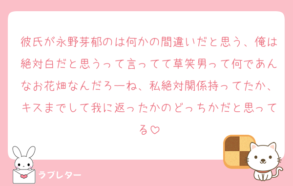 彼氏が永野芽郁のは何かの間違いだと思う、俺は絶対白だと思うって言ってて草笑男って何であんなお花畑なんだろーね、私絶対関係持ってたか、キスまでして我に返ったかのどっちかだと思ってる