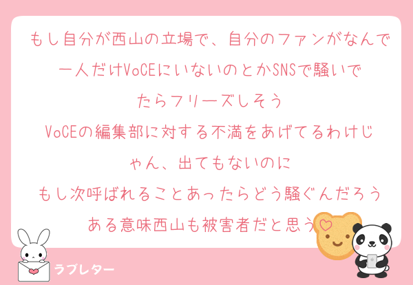 もし自分が西山の立場で、自分のファンがなんで一人だけVoCEにいないのとかSNSで騒いでたらフリーズしそう
VoCEの編集部に対する不満をあげてるわけじゃん、出てもないのに
もし次呼ばれることあったらどう騒ぐんだろう
ある意味西山も被害者だと思う