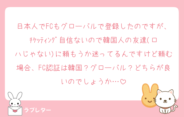 日本人でFCもグローバルで登録したのですが、ﾁｹｯﾃｨﾝｸﾞ自信ないので韓国人の友達(ロハじゃない)に頼もうか迷ってるんですけど頼む場合、FC認証は韓国？グローバル？どちらが良いのでしょうか…