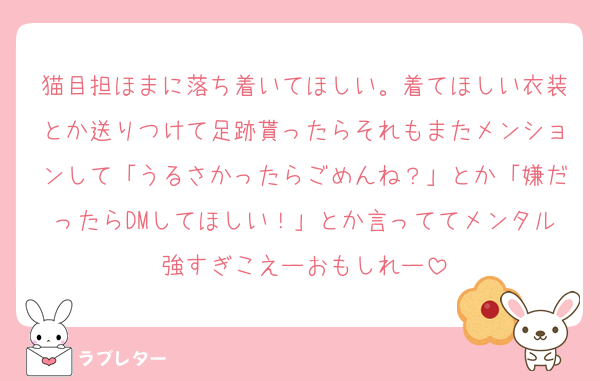 猫目担ほまに落ち着いてほしい。着てほしい衣装とか送りつけて足跡貰ったらそれもまたメンションして「うるさかったらごめんね？」とか「嫌だったらDMしてほしい！」とか言っててメンタル強すぎこえーおもしれー