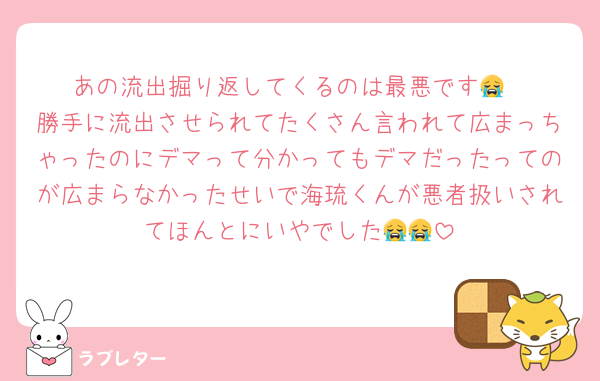あの流出掘り返してくるのは最悪です😭
勝手に流出させられてたくさん言われて広まっちゃったのにデマって分かってもデマだったってのが広まらなかったせいで海琉くんが悪者扱いされてほんとにいやでした😭😭