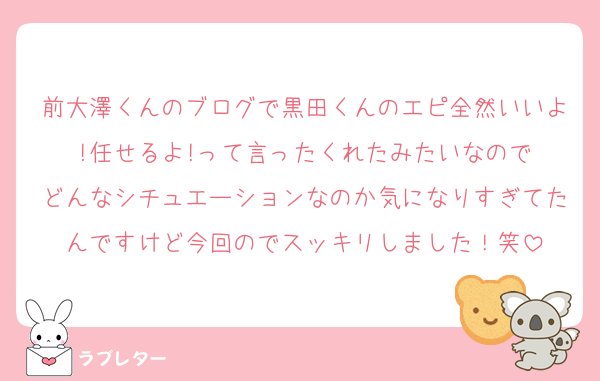 前大澤くんのブログで黒田くんのエピ全然いいよ!任せるよ!って言ったくれたみたいなので
どんなシチュエーションなのか気になりすぎてたんですけど今回のでスッキリしました！笑