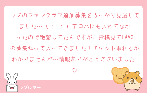 ウヌのファンクラブ追加募集をうっかり見逃してました…（ ;  ; ）アロハにも入れてなかったので絶望してたんですが、投稿見てHAMOの募集知って入ってきました！チケット取れるかわかりませんが…情報ありがとうございました♡