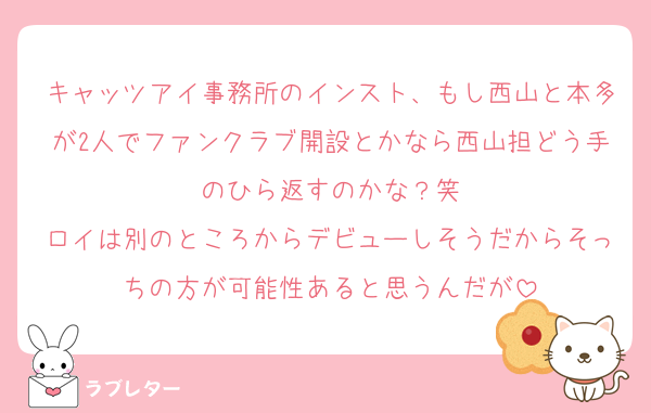 キャッツアイ事務所のインスト、もし西山と本多が2人でファンクラブ開設とかなら西山担どう手のひら返すのかな？笑
ロイは別のところからデビューしそうだからそっちの方が可能性あると思うんだが