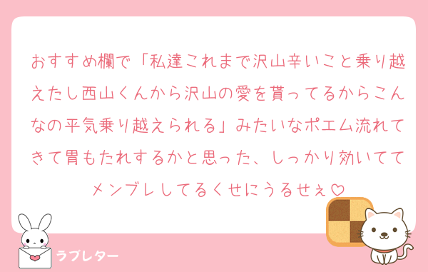 おすすめ欄で「私達これまで沢山辛いこと乗り越えたし西山くんから沢山の愛を貰ってるからこんなの平気乗り越えられる」みたいなポエム流れてきて胃もたれするかと思った、しっかり効いててメンブレしてるくせにうるせぇ