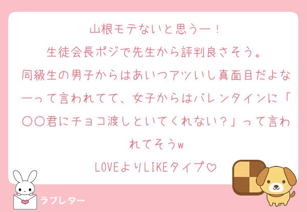 山根モテないと思うー！
生徒会長ポジで先生から評判良さそう。
同級生の男子からはあいつアツいし真面目だよなーって言われてて、女子からはバレンタインに「○○君にチョコ渡しといてくれない？」って言われてそうw
LOVEよりLIKEタイプ