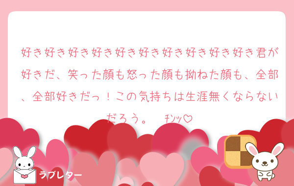 好き好き好き好き好き好き好き好き好き好き君が好きだ、笑った顔も怒った顔も拗ねた顔も、全部、全部好きだっ！この気持ちは生涯無くならないだろう。☎ﾁﾝｯ