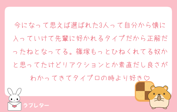 今になって思えば選ばれた3人って自分から懐に入っていけて先輩に好かれるタイプだから正解だったねとなってる。篠塚もっとひねくれてる奴かと思ってたけどリアクションとか素直だし良さがわかってきてタイプロの時より好き
