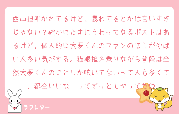 西山担叩かれてるけど、暴れてるとかは言いすぎじゃない？確かにたまにうわってなるポストはあるけど。個人的に大夢くんのファンのほうがやばい人多い気がする。猫眼担名乗りながら普段は全然大夢くんのことしか呟いてないって人も多くて、都合いいなーってずっとモヤってた
