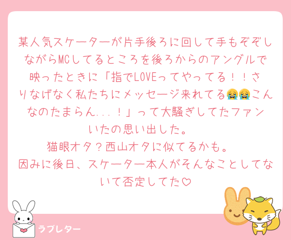 某人気スケーターが片手後ろに回して手もぞぞしながらMCしてるところを後ろからのアングルで映ったときに「指でLOVEってやってる！！さりなげなく私たちにメッセージ来れてる😭😭こんなのたまらん...！」って大騒ぎしてたファンいたの思い出した。
猫眼オタ？西山オタに似てるかも。
因みに後日、スケーター本人がそんなことしてないて否定してた