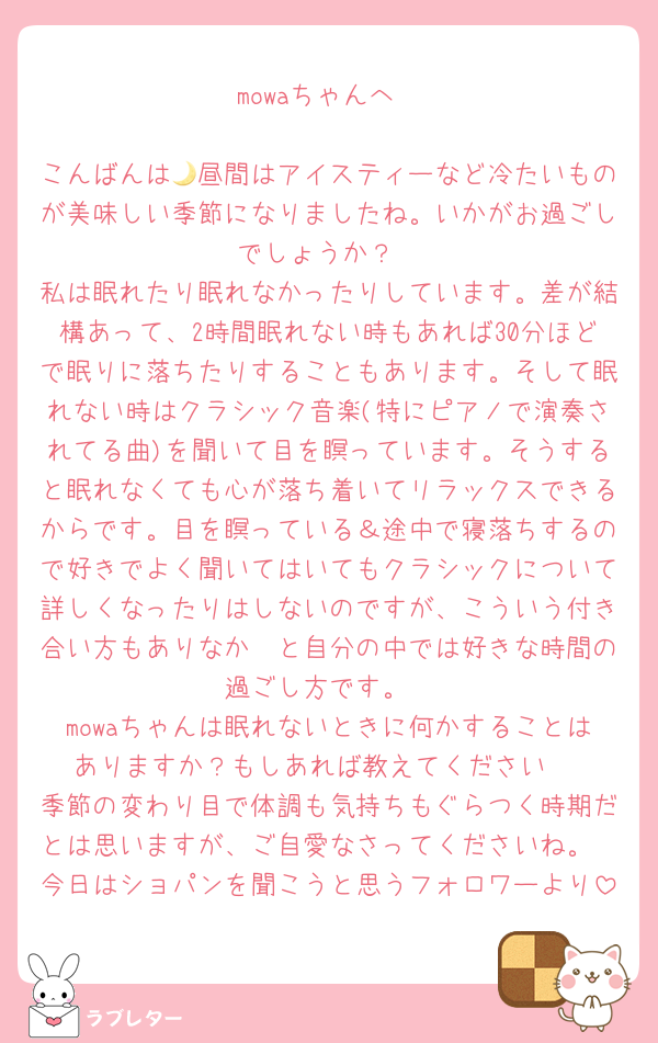 mowaちゃんへ

こんばんは🌙昼間はアイスティーなど冷たいものが美味しい季節になりましたね。いかがお過ごしでしょうか？
私は眠れたり眠れなかったりしています。差が結構あって、2時間眠れない時もあれば30分ほどで眠りに落ちたりすることもあります。そして眠れない時はクラシック音楽(特にピアノで演奏されてる曲)を聞いて目を瞑っています。そうすると眠れなくても心が落ち着いてリラックスできるからです。目を瞑っている＆途中で寝落ちするので好きでよく聞いてはいてもクラシックについて詳しくなったりはしないのですが、こういう付き合い方もありなか〜と自分の中では好きな時間の過ごし方です。
mowaちゃんは眠れないときに何かすることはありますか？もしあれば教えてください☺️
季節の変わり目で体調も気持ちもぐらつく時期だとは思いますが、ご自愛なさってくださいね。
今日はショパンを聞こうと思うフォロワーより