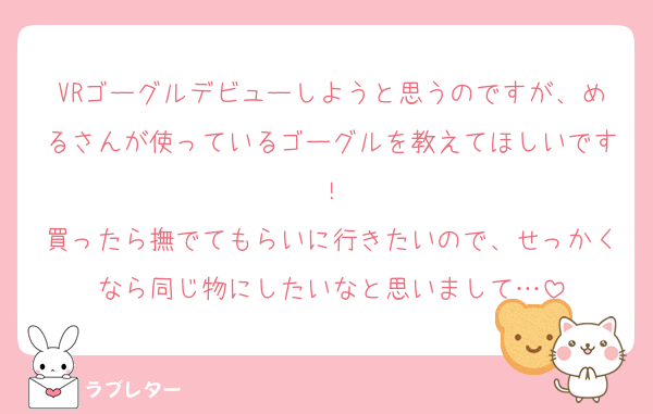 VRゴーグルデビューしようと思うのですが、めるさんが使っているゴーグルを教えてほしいです！
買ったら撫でてもらいに行きたいので、せっかくなら同じ物にしたいなと思いまして…