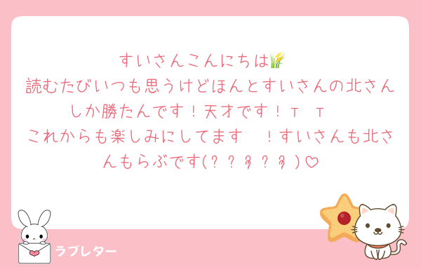 すいさんこんにちは🌾
読むたびいつも思うけどほんとすいさんの北さんしか勝たんです！天才です！т т♡
これからも楽しみにしてます〜！すいさんも北さんもらぶです(୨୧ᵕ̤ᴗᵕ̤)