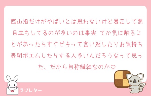 西山担だけがやばいとは思わないけど暴走して悪目立ちしてるのが多いのは事実⋯てか気に触ることがあったらすぐピキって言い返したりお気持ち表明ポエムしたりする人多いんだろうなって思った、だから自称繊細なのか