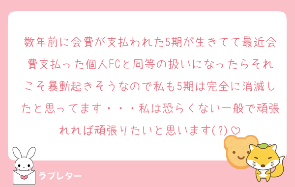 数年前に会費が支払われた5期が生きてて最近会費支払った個人FCと同等の扱いになったらそれこそ暴動起きそうなので私も5期は完全に消滅したと思ってます・・・私は恐らくない一般で頑張れれば頑張りたいと思います(?)