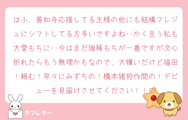 はふ、善如寺応援してる主様の他にも結構フレジュにシフトしてる方多いですよね‥かく言う私も大愛もちに‥今はまだ瑞稀もちが一番ですが次心折れたらもう無理かもなので、大嫌いだけど福田！頼む！早々にみずちの！橋本猪狩作間の！デビューを見届けさせてください！！