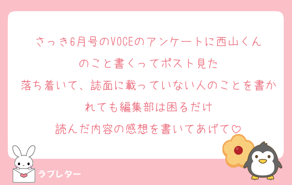 さっき6月号のVOCEのアンケートに西山くんのこと書くってポスト見た
落ち着いて、誌面に載っていない人のことを書かれても編集部は困るだけ
読んだ内容の感想を書いてあげて