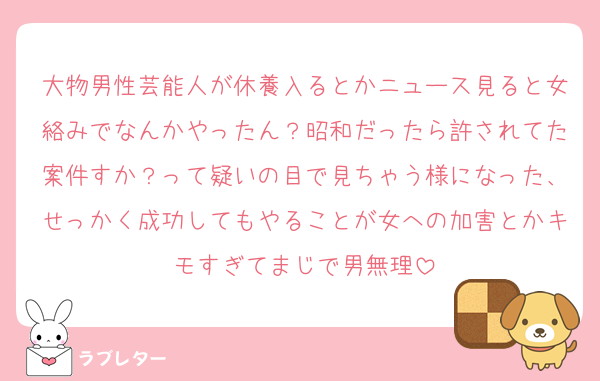 大物男性芸能人が休養入るとかニュース見ると女絡みでなんかやったん？昭和だったら許されてた案件すか？って疑いの目で見ちゃう様になった、せっかく成功してもやることが女への加害とかキモすぎてまじで男無理