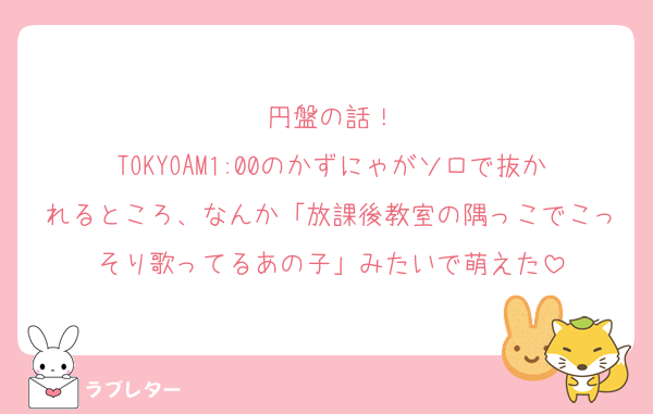 円盤の話！
TOKYOAM1:00のかずにゃがソロで抜かれるところ、なんか「放課後教室の隅っこでこっそり歌ってるあの子」みたいで萌えた