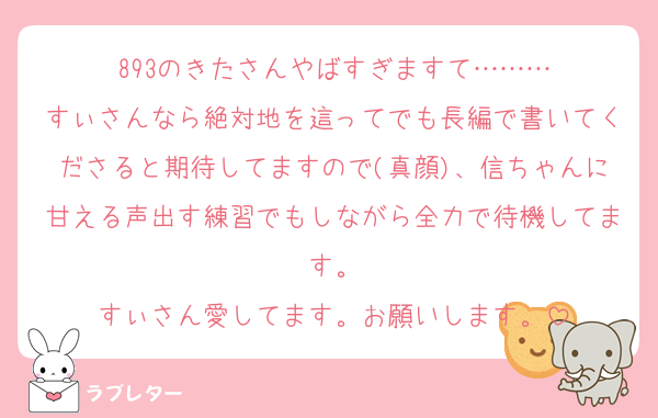893のきたさんやばすぎますて………
すぃさんなら絶対地を這ってでも長編で書いてくださると期待してますので(真顔)、信ちゃんに甘える声出す練習でもしながら全力で待機してます。
すぃさん愛してます。お願いします。