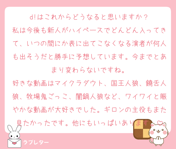 d!はこれからどうなると思いますか？
私は今後も新人がハイペースでどんどん入ってきて、いつの間にか表に出てこなくなる演者が何人も出そうだと勝手に予想しています。今までとあまり変わらないですね。
好きな動画はマイクラダウト、国王人狼、饒舌人狼、牧場鬼ごっこ、闇鍋人狼など、ワイワイと賑やかな動画が大好きでした。ギロンの主役もまた見たかったです。他にもいっぱいあります。