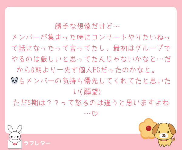 勝手な想像だけど…
メンバーが集まった時にコンサートやりたいねって話になったって言ってたし、最初はグループでやるのは厳しいと思ってたんじゃないかなと…だから6期より一先ず個人FCだったのかなと。
🐼もメンバーの気持ち優先してくれてたと思いたい(願望)
ただ5期は？？って怒るのは違うと思いますよね…