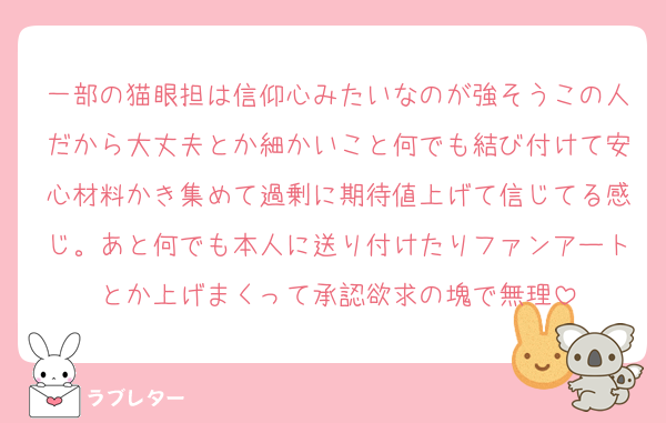 一部の猫眼担は信仰心みたいなのが強そうこの人だから大丈夫とか細かいこと何でも結び付けて安心材料かき集めて過剰に期待値上げて信じてる感じ。あと何でも本人に送り付けたりファンアートとか上げまくって承認欲求の塊で無理