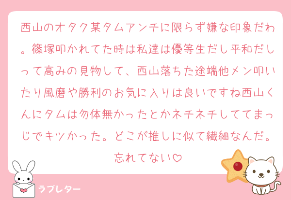 西山のオタク某タムアンチに限らず嫌な印象だわ。篠塚叩かれてた時は私達は優等生だし平和だしって高みの見物して、西山落ちた途端他メン叩いたり風磨や勝利のお気に入りは良いですね西山くんにタムは勿体無かったとかネチネチしててまっじでキツかった。どこが推しに似て繊細なんだ。忘れてない