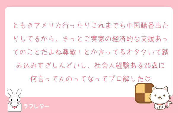 ともきアメリカ行ったりこれまでも中国鯖番出たりしてるから、きっとご実家の経済的な支援あってのことだよね尊敬！とか言ってるオタクいて踏み込みすぎしんどいし、社会人経験ある25歳に何言ってんのってなってブロ解した