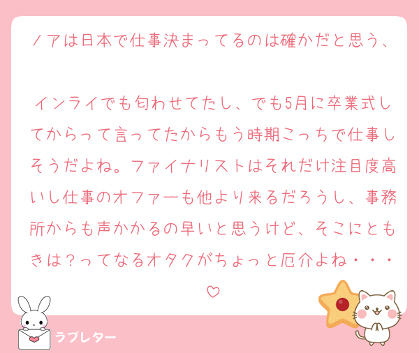 ノアは日本で仕事決まってるのは確かだと思う、
インライでも匂わせてたし、でも5月に卒業式してからって言ってたからもう時期こっちで仕事しそうだよね。ファイナリストはそれだけ注目度高いし仕事のオファーも他より来るだろうし、事務所からも声かかるの早いと思うけど、そこにともきは？ってなるオタクがちょっと厄介よね・・・