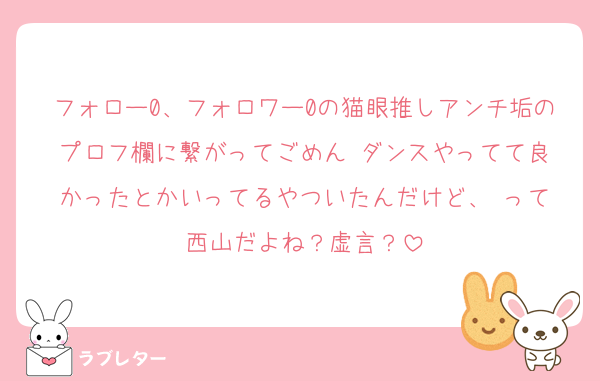 フォロー0、フォロワー0の猫眼推しアンチ垢のプロフ欄に繋がってごめん☺︎ダンスやってて良かったとかいってるやついたんだけど、☺︎って西山だよね？虚言？