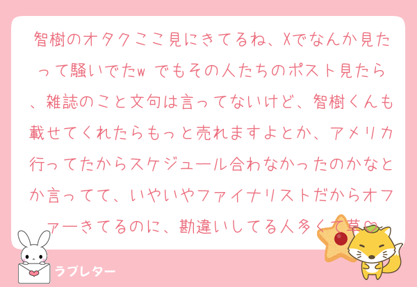智樹のオタクここ見にきてるね、Xでなんか見たって騒いでたw でもその人たちのポスト見たら、雑誌のこと文句は言ってないけど、智樹くんも載せてくれたらもっと売れますよとか、アメリカ行ってたからスケジュール合わなかったのかなとか言ってて、いやいやファイナリストだからオファーきてるのに、勘違いしてる人多くて草