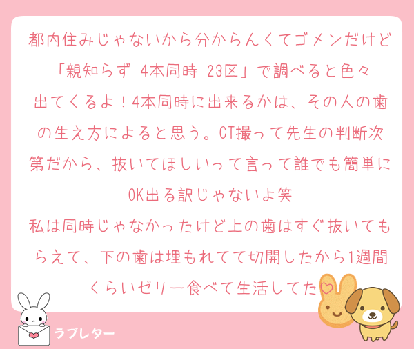 都内住みじゃないから分からんくてゴメンだけど「親知らず 4本同時 23区」で調べると色々出てくるよ！4本同時に出来るかは、その人の歯の生え方によると思う。CT撮って先生の判断次第だから、抜いてほしいって言って誰でも簡単にOK出る訳じゃないよ笑
私は同時じゃなかったけど上の歯はすぐ抜いてもらえて、下の歯は埋もれてて切開したから1週間くらいゼリー食べて生活してた