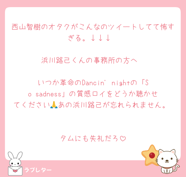 西山智樹のオタクがこんなのツイートしてて怖すぎる。↓↓↓

浜川路己くんの事務所の方へ

いつか革命のDancin' nightの「So sadness」の質感ロイをどうか聴かせてください🙏あの浜川路己が忘れられません。 

タムにも失礼だろ