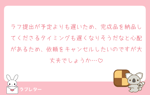 ラフ提出が予定よりも遅いため、完成品を納品してくださるタイミングも遅くなりそうだなと心配があるため、依頼をキャンセルしたいのですが大丈夫でしょうか…