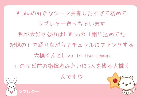 Alphaの好きなシーン共有したすぎて初めてラブレター送っちゃいます
私が大好きなのはI Wishの「閉じ込めてた記憶の」で踊りながらナチュラルにファンサする大橋くんとLive in the moment のサビ前の指揮者みたいに6人を操る大橋くんです