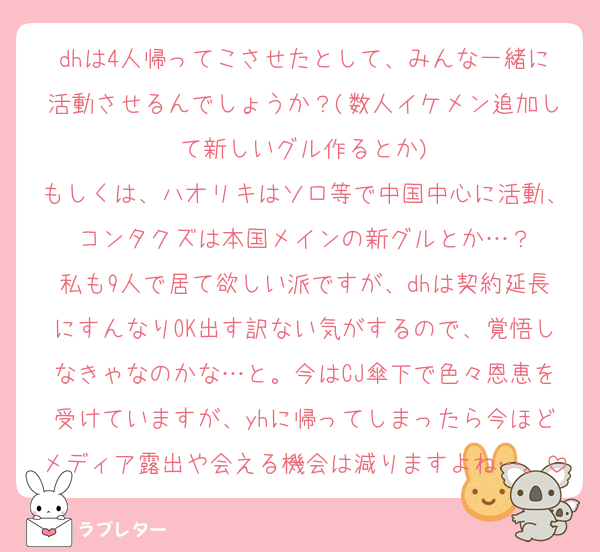 dhは4人帰ってこさせたとして、みんな一緒に活動させるんでしょうか？(数人イケメン追加して新しいグル作るとか)
もしくは、ハオリキはソロ等で中国中心に活動、コンタクズは本国メインの新グルとか…？
私も9人で居て欲しい派ですが、dhは契約延長にすんなりOK出す訳ない気がするので、覚悟しなきゃなのかな…と。今はCJ傘下で色々恩恵を受けていますが、yhに帰ってしまったら今ほどメディア露出や会える機会は減りますよね…。