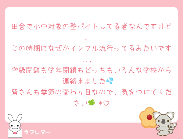 田舎で小中対象の塾バイトしてる者なんですけど、
この時期になぜかインフル流行ってるみたいです,,,
学級閉鎖も学年閉鎖もどっちもいろんな学校から連絡来ました💦
皆さんも季節の変わり目なので、気をつけてください🍀.*