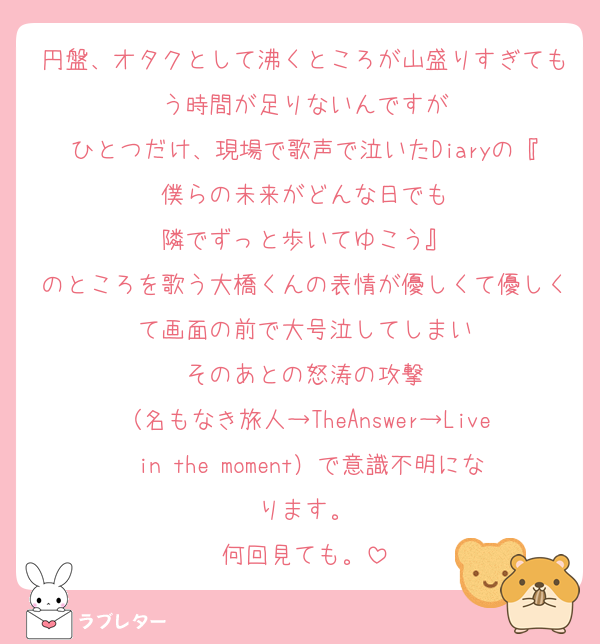 円盤、オタクとして沸くところが山盛りすぎてもう時間が足りないんですが
ひとつだけ、現場で歌声で泣いたDiaryの『僕らの未来がどんな日でも
隣でずっと歩いてゆこう』
のところを歌う大橋くんの表情が優しくて優しくて画面の前で大号泣してしまい
そのあとの怒涛の攻撃
（名もなき旅人→TheAnswer→Live in the moment）で意識不明になります。
何回見ても。