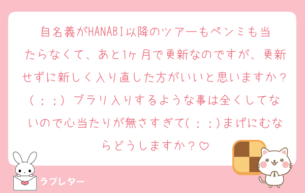自名義がHANABI以降のツアーもペンミも当たらなくて、あと1ヶ月で更新なのですが、更新せずに新しく入り直した方がいいと思いますか？(；；) ブラリ入りするような事は全くしてないので心当たりが無さすぎて(；；)まげにむならどうしますか？