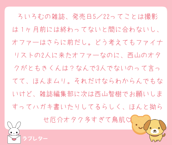 ろいろむの雑誌、発売日5／22ってことは撮影は１ヶ月前には終わってないと間に合わないし、オファーはさらに前だし。どう考えてもファイナリストの2人に来たオファーなのに、西山のオタクがともきくんは？なんで3人でないのって言ってて、ほんまムリ。それだけならわからんでもないけど、雑誌編集部に次は西山智樹でお願いしますってハガキ書いたりしてるらしく、ほんと拗らせ厄介オタク多すぎて鳥肌