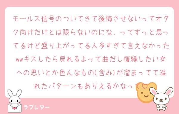 モールス信号のついてきて後悔させないってオタク向けだけとは限らないのにな、ってずっと思ってるけど盛り上がってる人多すぎて言えなかったwwキスしたら戻れるよって曲だし復縁したい女への思いとか色んなもの(含み)が溜まってて溢れたパターンもありえるかなって
