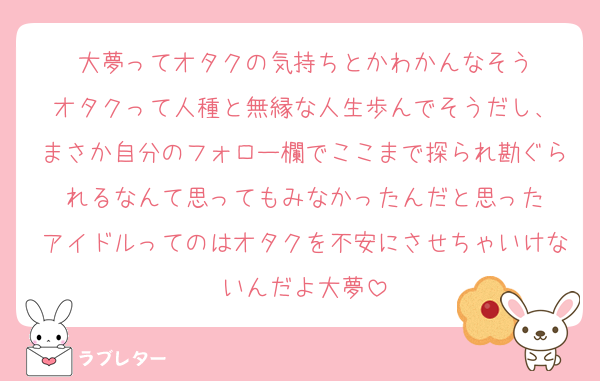 大夢ってオタクの気持ちとかわかんなそう
オタクって人種と無縁な人生歩んでそうだし、
まさか自分のフォロー欄でここまで探られ勘ぐられるなんて思ってもみなかったんだと思った
アイドルってのはオタクを不安にさせちゃいけないんだよ大夢