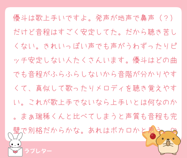 優斗は歌上手いですよ。発声が地声で鼻声（？）だけど音程はすごく安定してた。だから聴き苦しくない。きれいっぽい声でも声がうわずったりピッチ安定しない人たくさんいます。優斗はどの曲でも音程がふらふらしないから音階が分かりやすくて、真似して歌ったりメロディを聴き覚えやすい。これが歌上手でないなら上手いとは何なのか。まぁ瑞稀くんと比べてしまうと声質も音程も完璧で別格だからかな。あれはボカロかと思う。