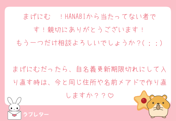 まげにむ〜！HANABIから当たってない者です！親切にありがとうございます！
もう一つだけ相談よろしいでしょうか？(；；)
まげにむだったら、自名義更新期限切れにして入り直す時は、今と同じ住所や名前メアドで作り直しますか？？