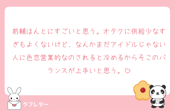 前輔ほんとにすごいと思う。オタクに供給少なすぎもよくないけど、なんかまだアイドルじゃない人に色恋営業的なのされると冷めるからそこのバランスが上手いと思う。