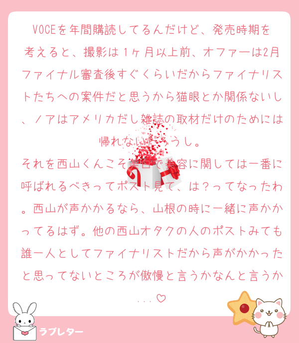 VOCEを年間購読してるんだけど、発売時期を考えると、撮影は１ヶ月以上前、オファーは2月ファイナル審査後すぐくらいだからファイナリストたちへの案件だと思うから猫眼とか関係ないし、ノアはアメリカだし雑誌の取材だけのためには帰れないだろうし。
それを西山くんこそ美白で美容に関しては一番に呼ばれるべきってポスト見て、は？ってなったわ。西山が声かかるなら、山根の時に一緒に声かかってるはず。他の西山オタクの人のポストみても誰一人としてファイナリストだから声がかかったと思ってないところが傲慢と言うかなんと言うか...