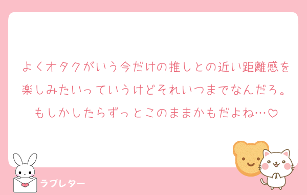 よくオタクがいう今だけの推しとの近い距離感を楽しみたいっていうけどそれいつまでなんだろ。もしかしたらずっとこのままかもだよね…